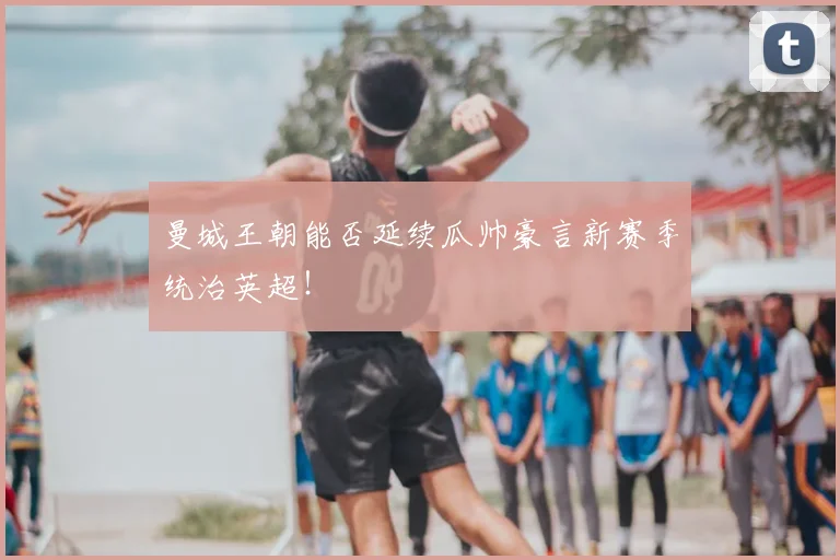曼城王朝能否延续瓜帅豪言新赛季统治英超！