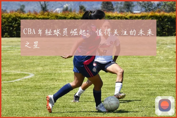 CBA年轻球员崛起：值得关注的未来之星